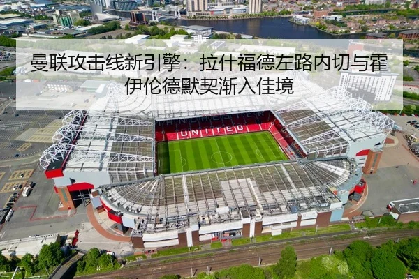 曼联攻击线新引擎：拉什福德左路内切与霍伊伦德默契渐入佳境