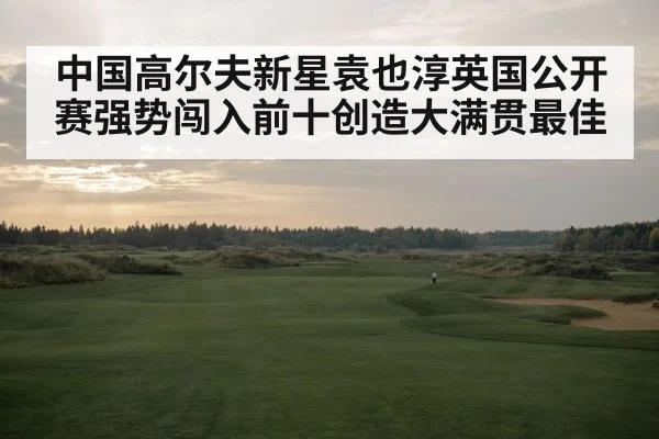 中国高尔夫新星袁也淳英国公开赛强势闯入前十创造大满贯最佳