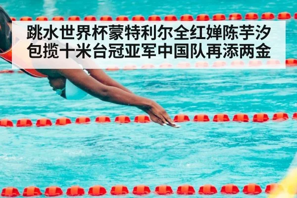 跳水世界杯蒙特利尔全红婵陈芋汐包揽十米台冠亚军中国队再添两金